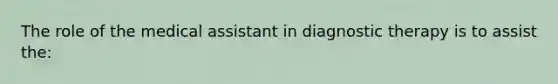 The role of the medical assistant in diagnostic therapy is to assist the: