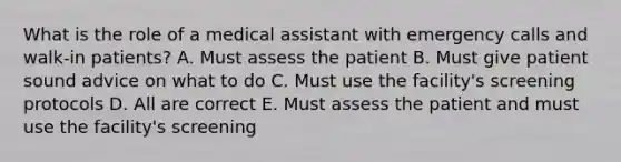 What is the role of a medical assistant with emergency calls and walk-in patients? A. Must assess the patient B. Must give patient sound advice on what to do C. Must use the facility's screening protocols D. All are correct E. Must assess the patient and must use the facility's screening