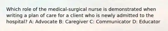 Which role of the medical-surgical nurse is demonstrated when writing a plan of care for a client who is newly admitted to the hospital? A: Advocate B: Caregiver C: Communicator D: Educator