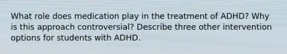 What role does medication play in the treatment of ADHD? Why is this approach controversial? Describe three other intervention options for students with ADHD.