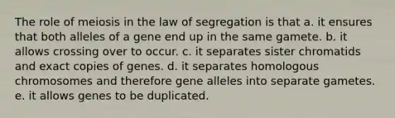 The role of meiosis in the law of segregation is that a. it ensures that both alleles of a gene end up in the same gamete. b. it allows crossing over to occur. c. it separates sister chromatids and exact copies of genes. d. it separates homologous chromosomes and therefore gene alleles into separate gametes. e. it allows genes to be duplicated.