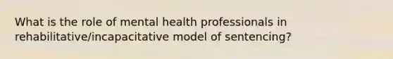 What is the role of mental health professionals in rehabilitative/incapacitative model of sentencing?