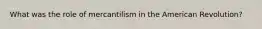 What was the role of mercantilism in the American Revolution?