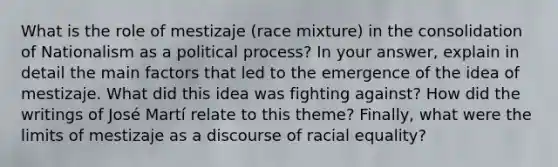 What is the role of mestizaje (race mixture) in the consolidation of Nationalism as a political process? In your answer, explain in detail the main factors that led to the emergence of the idea of mestizaje. What did this idea was fighting against? How did the writings of José Martí relate to this theme? Finally, what were the limits of mestizaje as a discourse of racial equality?