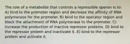 The role of a metabolite that controls a repressible operon is to: A) bind to the promoter region and decrease the affinity of RNA polymerase for the promoter. B) bind to the operator region and block the attachment of RNA polymerase to the promoter. C) increase the production of inactive repressor proteins. D) bind to the repressor protein and inactivate it. E) bind to the repressor protein and activate it.