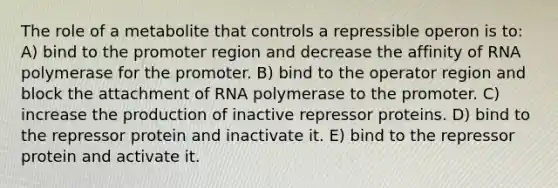 The role of a metabolite that controls a repressible operon is to: A) bind to the promoter region and decrease the affinity of RNA polymerase for the promoter. B) bind to the operator region and block the attachment of RNA polymerase to the promoter. C) increase the production of inactive repressor proteins. D) bind to the repressor protein and inactivate it. E) bind to the repressor protein and activate it.