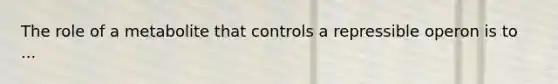 The role of a metabolite that controls a repressible operon is to ...
