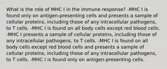 What is the role of MHC I in the immune response? -MHC I is found only on antigen-presenting cells and presents a sample of cellular proteins, including those of any intracellular pathogens, to T cells. -MHC I is found on all body cells except red blood cells. -MHC I presents a sample of cellular proteins, including those of any intracellular pathogens, to T cells. -MHC I is found on all body cells except red blood cells and presents a sample of cellular proteins, including those of any intracellular pathogens, to T cells. -MHC I is found only on antigen-presenting cells.