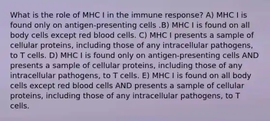 What is the role of MHC I in the immune response? A) MHC I is found only on antigen-presenting cells .B) MHC I is found on all body cells except red blood cells. C) MHC I presents a sample of cellular proteins, including those of any intracellular pathogens, to T cells. D) MHC I is found only on antigen-presenting cells AND presents a sample of cellular proteins, including those of any intracellular pathogens, to T cells. E) MHC I is found on all body cells except red blood cells AND presents a sample of cellular proteins, including those of any intracellular pathogens, to T cells.