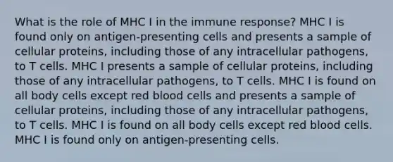 What is the role of MHC I in the immune response? MHC I is found only on antigen-presenting cells and presents a sample of cellular proteins, including those of any intracellular pathogens, to T cells. MHC I presents a sample of cellular proteins, including those of any intracellular pathogens, to T cells. MHC I is found on all body cells except red blood cells and presents a sample of cellular proteins, including those of any intracellular pathogens, to T cells. MHC I is found on all body cells except red blood cells. MHC I is found only on antigen-presenting cells.