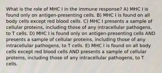 What is the role of MHC I in the immune response? A) MHC I is found only on antigen-presenting cells. B) MHC I is found on all body cells except red blood cells. C) MHC I presents a sample of cellular proteins, including those of any intracellular pathogens, to T cells. D) MHC I is found only on antigen-presenting cells AND presents a sample of cellular proteins, including those of any intracellular pathogens, to T cells. E) MHC I is found on all body cells except red blood cells AND presents a sample of cellular proteins, including those of any intracellular pathogens, to T cells.