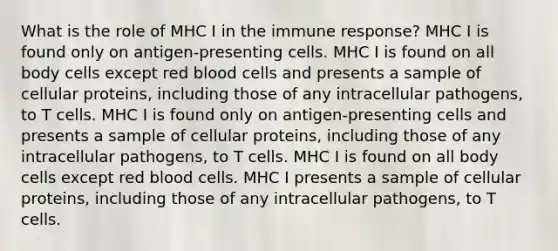 What is the role of MHC I in the immune response? MHC I is found only on antigen-presenting cells. MHC I is found on all body cells except red blood cells and presents a sample of cellular proteins, including those of any intracellular pathogens, to T cells. MHC I is found only on antigen-presenting cells and presents a sample of cellular proteins, including those of any intracellular pathogens, to T cells. MHC I is found on all body cells except red blood cells. MHC I presents a sample of cellular proteins, including those of any intracellular pathogens, to T cells.