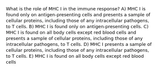 What is the role of MHC I in the immune response? A) MHC I is found only on antigen-presenting cells and presents a sample of cellular proteins, including those of any intracellular pathogens, to T cells. B) MHC I is found only on antigen-presenting cells. C) MHC I is found on all body cells except red blood cells and presents a sample of cellular proteins, including those of any intracellular pathogens, to T cells. D) MHC I presents a sample of cellular proteins, including those of any intracellular pathogens, to T cells. E) MHC I is found on all body cells except red blood cells