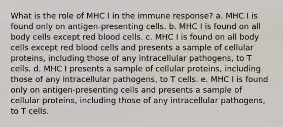 What is the role of MHC I in the immune response? a. MHC I is found only on antigen-presenting cells. b. MHC I is found on all body cells except red blood cells. c. MHC I is found on all body cells except red blood cells and presents a sample of cellular proteins, including those of any intracellular pathogens, to T cells. d. MHC I presents a sample of cellular proteins, including those of any intracellular pathogens, to T cells. e. MHC I is found only on antigen-presenting cells and presents a sample of cellular proteins, including those of any intracellular pathogens, to T cells.