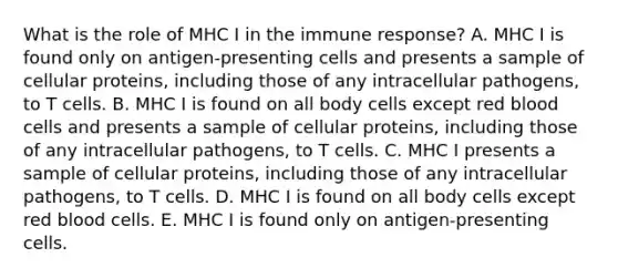 What is the role of MHC I in the immune response? A. MHC I is found only on antigen-presenting cells and presents a sample of cellular proteins, including those of any intracellular pathogens, to T cells. B. MHC I is found on all body cells except red blood cells and presents a sample of cellular proteins, including those of any intracellular pathogens, to T cells. C. MHC I presents a sample of cellular proteins, including those of any intracellular pathogens, to T cells. D. MHC I is found on all body cells except red blood cells. E. MHC I is found only on antigen-presenting cells.