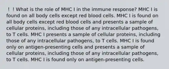 ！！What is the role of MHC I in the immune response? MHC I is found on all body cells except red blood cells. MHC I is found on all body cells except red blood cells and presents a sample of cellular proteins, including those of any intracellular pathogens, to T cells. MHC I presents a sample of cellular proteins, including those of any intracellular pathogens, to T cells. MHC I is found only on antigen-presenting cells and presents a sample of cellular proteins, including those of any intracellular pathogens, to T cells. MHC I is found only on antigen-presenting cells.