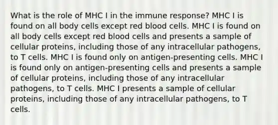 What is the role of MHC I in the immune response? MHC I is found on all body cells except red blood cells. MHC I is found on all body cells except red blood cells and presents a sample of cellular proteins, including those of any intracellular pathogens, to T cells. MHC I is found only on antigen-presenting cells. MHC I is found only on antigen-presenting cells and presents a sample of cellular proteins, including those of any intracellular pathogens, to T cells. MHC I presents a sample of cellular proteins, including those of any intracellular pathogens, to T cells.