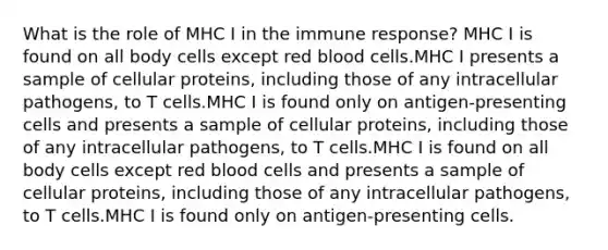 What is the role of MHC I in the immune response? MHC I is found on all body cells except red blood cells.MHC I presents a sample of cellular proteins, including those of any intracellular pathogens, to T cells.MHC I is found only on antigen-presenting cells and presents a sample of cellular proteins, including those of any intracellular pathogens, to T cells.MHC I is found on all body cells except red blood cells and presents a sample of cellular proteins, including those of any intracellular pathogens, to T cells.MHC I is found only on antigen-presenting cells.