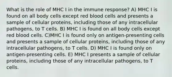 What is the role of MHC I in the immune response? A) MHC I is found on all body cells except red blood cells and presents a sample of cellular proteins, including those of any intracellular pathogens, to T cells. B) MHC I is found on all body cells except red blood cells. C)MHC I is found only on antigen-presenting cells and presents a sample of cellular proteins, including those of any intracellular pathogens, to T cells. D) MHC I is found only on antigen-presenting cells. E) MHC I presents a sample of cellular proteins, including those of any intracellular pathogens, to T cells.