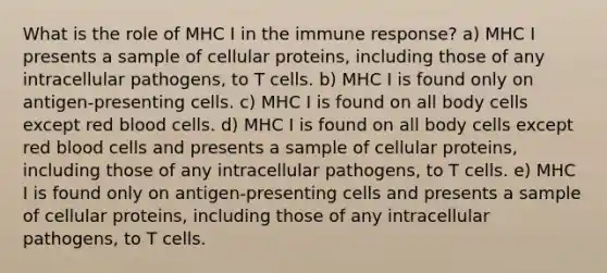 What is the role of MHC I in the immune response? a) MHC I presents a sample of cellular proteins, including those of any intracellular pathogens, to T cells. b) MHC I is found only on antigen-presenting cells. c) MHC I is found on all body cells except red blood cells. d) MHC I is found on all body cells except red blood cells and presents a sample of cellular proteins, including those of any intracellular pathogens, to T cells. e) MHC I is found only on antigen-presenting cells and presents a sample of cellular proteins, including those of any intracellular pathogens, to T cells.