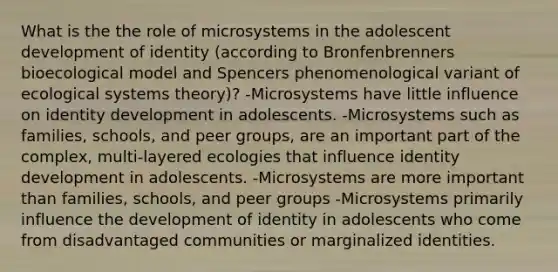 What is the the role of microsystems in the adolescent development of identity (according to Bronfenbrenners bioecological model and Spencers phenomenological variant of ecological systems theory)? -Microsystems have little influence on identity development in adolescents. -Microsystems such as families, schools, and peer groups, are an important part of the complex, multi-layered ecologies that influence identity development in adolescents. -Microsystems are more important than families, schools, and peer groups -Microsystems primarily influence the development of identity in adolescents who come from disadvantaged communities or marginalized identities.