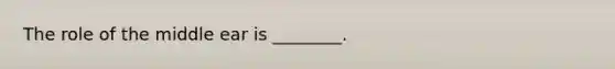 The role of the middle ear is ________.