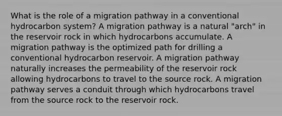 What is the role of a migration pathway in a conventional hydrocarbon system? A migration pathway is a natural "arch" in the reservoir rock in which hydrocarbons accumulate. A migration pathway is the optimized path for drilling a conventional hydrocarbon reservoir. A migration pathway naturally increases the permeability of the reservoir rock allowing hydrocarbons to travel to the source rock. A migration pathway serves a conduit through which hydrocarbons travel from the source rock to the reservoir rock.