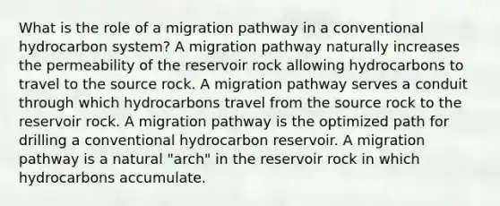 What is the role of a migration pathway in a conventional hydrocarbon system? A migration pathway naturally increases the permeability of the reservoir rock allowing hydrocarbons to travel to the source rock. A migration pathway serves a conduit through which hydrocarbons travel from the source rock to the reservoir rock. A migration pathway is the optimized path for drilling a conventional hydrocarbon reservoir. A migration pathway is a natural "arch" in the reservoir rock in which hydrocarbons accumulate.