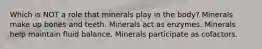 Which is NOT a role that minerals play in the body? Minerals make up bones and teeth. Minerals act as enzymes. Minerals help maintain fluid balance. Minerals participate as cofactors.