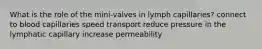 What is the role of the mini-valves in lymph capillaries? connect to blood capillaries speed transport reduce pressure in the lymphatic capillary increase permeability