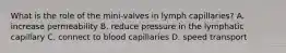 What is the role of the mini-valves in lymph capillaries? A. increase permeability B. reduce pressure in the lymphatic capillary C. connect to blood capillaries D. speed transport