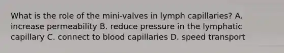 What is the role of the mini-valves in lymph capillaries? A. increase permeability B. reduce pressure in the lymphatic capillary C. connect to blood capillaries D. speed transport