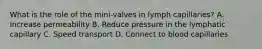 What is the role of the mini-valves in lymph capillaries? A. Increase permeability B. Reduce pressure in the lymphatic capillary C. Speed transport D. Connect to blood capillaries