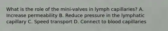 What is the role of the mini-valves in lymph capillaries? A. Increase permeability B. Reduce pressure in the lymphatic capillary C. Speed transport D. Connect to blood capillaries