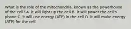 What is the role of the mitochondria, known as the powerhouse of the cell? A. it will light up the cell B. it will power the cell's phone C. it will use energy (ATP) in the cell D. it will make energy (ATP) for the cell