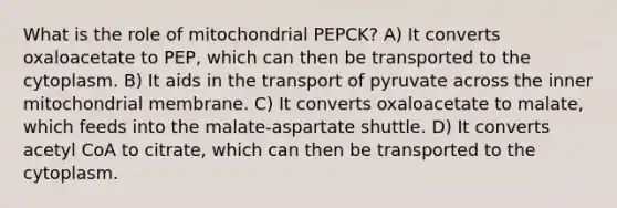 What is the role of mitochondrial PEPCK? A) It converts oxaloacetate to PEP, which can then be transported to the cytoplasm. B) It aids in the transport of pyruvate across the inner mitochondrial membrane. C) It converts oxaloacetate to malate, which feeds into the malate-aspartate shuttle. D) It converts acetyl CoA to citrate, which can then be transported to the cytoplasm.