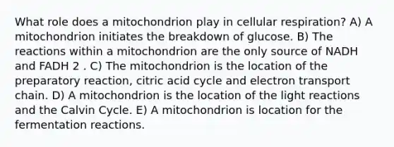 What role does a mitochondrion play in cellular respiration? A) A mitochondrion initiates the breakdown of glucose. B) The reactions within a mitochondrion are the only source of NADH and FADH 2 . C) The mitochondrion is the location of the preparatory reaction, citric acid cycle and electron transport chain. D) A mitochondrion is the location of the light reactions and the Calvin Cycle. E) A mitochondrion is location for the fermentation reactions.