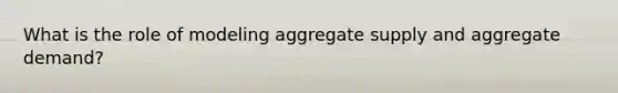 What is the role of modeling aggregate supply and aggregate demand?