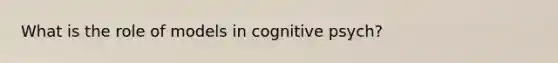 What is the role of models in cognitive psych?