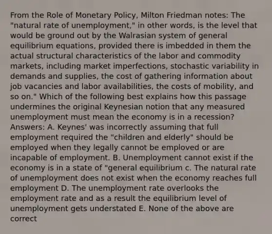 From the Role of Monetary Policy, Milton Friedman notes: The "natural rate of unemployment," in other words, is the level that would be ground out by the Walrasian system of general equilibrium equations, provided there is imbedded in them the actual structural characteristics of the labor and commodity markets, including market imperfections, stochastic variability in demands and supplies, the cost of gathering information about job vacancies and labor availabilities, the costs of mobility, and so on." Which of the following best explains how this passage undermines the original Keynesian notion that any measured unemployment must mean the economy is in a recession? Answers: A. Keynes' was incorrectly assuming that full employment required the "children and elderly" should be employed when they legally cannot be emploved or are incapable of employment. B. Unemployment cannot exist if the economy is in a state of "general equilibrium c. The natural rate of unemployment does not exist when the economy reaches full employment D. The unemployment rate overlooks the employment rate and as a result the equilibrium level of unemployment gets understated E. None of the above are correct