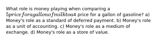 What role is money playing when comparing a 5 price for a gallon of milk to a4 price for a gallon of gasoline? a) Money's role as a standard of deferred payment. b) Money's role as a unit of accounting. c) Money's role as a medium of exchange. d) Money's role as a store of value.