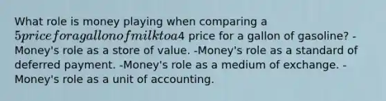 What role is money playing when comparing a 5 price for a gallon of milk to a4 price for a gallon of gasoline? -Money's role as a store of value. -Money's role as a standard of deferred payment. -Money's role as a medium of exchange. -Money's role as a unit of accounting.