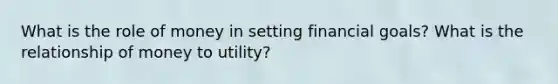 What is the role of money in setting financial goals? What is the relationship of money to utility?