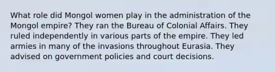 What role did Mongol women play in the administration of the Mongol empire? They ran the Bureau of Colonial Affairs. They ruled independently in various parts of the empire. They led armies in many of the invasions throughout Eurasia. They advised on government policies and court decisions.