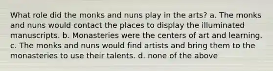 What role did the monks and nuns play in the arts? a. The monks and nuns would contact the places to display the illuminated manuscripts. b. Monasteries were the centers of art and learning. c. The monks and nuns would find artists and bring them to the monasteries to use their talents. d. none of the above