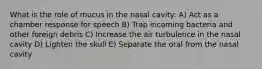 What is the role of mucus in the nasal cavity: A) Act as a chamber response for speech B) Trap incoming bacteria and other foreign debris C) Increase the air turbulence in the nasal cavity D) Lighten the skull E) Separate the oral from the nasal cavity