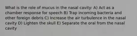 What is the role of mucus in the nasal cavity: A) Act as a chamber response for speech B) Trap incoming bacteria and other foreign debris C) Increase the air turbulence in the nasal cavity D) Lighten the skull E) Separate the oral from the nasal cavity