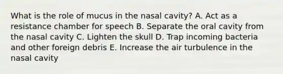 What is the role of mucus in the nasal cavity? A. Act as a resistance chamber for speech B. Separate the oral cavity from the nasal cavity C. Lighten the skull D. Trap incoming bacteria and other foreign debris E. Increase the air turbulence in the nasal cavity