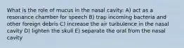 What is the role of mucus in the nasal cavity: A) act as a resonance chamber for speech B) trap incoming bacteria and other foreign debris C) increase the air turbulence in the nasal cavity D) lighten the skull E) separate the oral from the nasal cavity