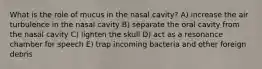 What is the role of mucus in the nasal cavity? A) increase the air turbulence in the nasal cavity B) separate the oral cavity from the nasal cavity C) lighten the skull D) act as a resonance chamber for speech E) trap incoming bacteria and other foreign debris